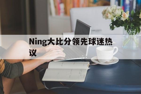 Ning大比分领先球迷热议(Ning复盘揭幕战不敌LGD)|足球赛事直播